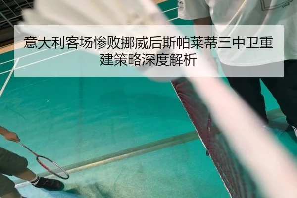 意大利客场惨败挪威后斯帕莱蒂三中卫重建策略深度解析